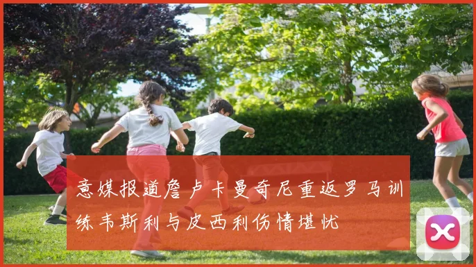 意媒报道詹卢卡曼奇尼重返罗马训练韦斯利与皮西利伤情堪忧