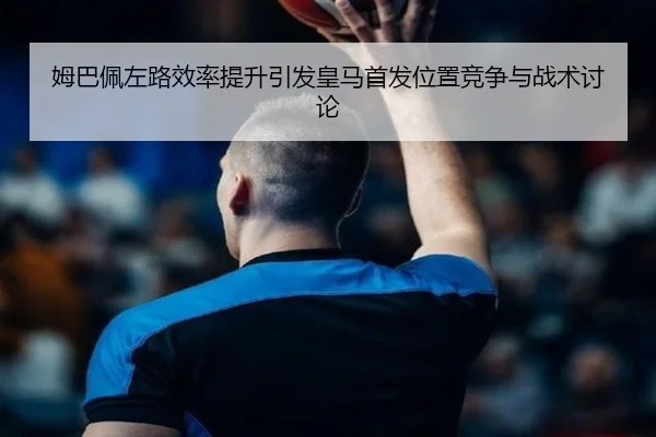 姆巴佩左路效率提升引发皇马首发位置竞争与战术讨论